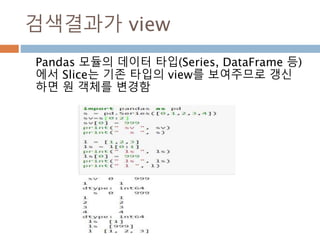 검색결과가 view
Pandas 모듈의 데이터 타입(Series, DataFrame 등)
에서 Slice는 기존 타입의 view를 보여주므로 갱신
하면 원 객체를 변경함
 