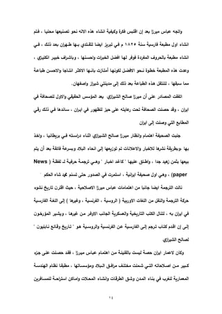 14
‫فػتـ‬ , ‫محميػا‬ ‫تونيعيا‬ ‫نحى‬ ‫االلو‬ ‫ىذه‬ ‫انشاء‬ ‫ىكياية‬ ‫ة‬‫فكر‬ ‫ارتبس‬ ‫إف‬ ‫بعد‬ ‫ا‬‫ز‬‫مير‬ ‫عباس‬ ‫اتجو‬‫ى‬
‫سنة‬ ‫فارسية‬ ‫مطبعة‬ ‫اىؿ‬ ‫انشاء‬6115‫فػػي‬ , ‫ذلػؾ‬ ‫بعػد‬ ‫اف‬‫ر‬‫طػػي‬ ‫بػػيا‬ ‫لتقػػتدي‬ ‫ايضا‬ ‫تبريز‬ ‫فػي‬ ‫ـ‬
‫بالحرى‬ ‫مطبعة‬ ‫انشاء‬, ‫ي‬‫انكميػز‬ ‫بيػر‬ ‫اؼ‬‫ر‬‫ىباشػ‬ , ‫احسػنيا‬‫ى‬ ‫ات‬‫ر‬‫ب‬ ‫ال‬ ‫افضي‬ ‫ليػا‬ ‫فىفر‬ ‫الماردة‬ ‫ؼ‬
‫طباعػة‬ ‫االحسػف‬‫ى‬ ‫انتػػاجا‬ ‫االكثػر‬ ‫بانػػيا‬ ‫أمتػازت‬ ‫لكىنيػا‬ ‫االفضػي‬ ‫نػػحى‬ ‫طػىة‬ ‫المطبعة‬ ‫ىذه‬ ‫ىعدت‬
.‫اواياف‬‫ى‬ ‫از‬‫ر‬‫شي‬ ‫مدينتي‬ ‫إلا‬ ‫ذلؾ‬ ‫بعد‬ ‫الطباعة‬ ‫ىػذه‬ ‫لتنتقي‬ , ‫سبقيا‬ ‫مما‬
‫الم‬ ‫اتاقت‬‫الشي‬ ‫وال‬ ‫ا‬‫ز‬‫مير‬ ‫أف‬ ‫عما‬ ‫وادر‬‫ي‬‫از‬‫ر‬‫في‬ ‫لموحافة‬ ‫االىؿ‬‫ى‬ ‫الحقيقي‬ ‫المؤسس‬ ‫يعد‬
‫ررػي‬ ‫ذلػؾ‬ ‫فػي‬ ‫سػاندىا‬ , ‫اف‬‫ر‬‫ايػ‬ ‫في‬ ‫لمظيىر‬ ‫حيز‬ ‫عما‬ ‫عايتو‬‫ر‬ ‫تحت‬ ‫الوحافة‬ ‫حومت‬ ‫ىرد‬ , ‫اف‬‫ر‬‫اي‬
‫اف‬‫ر‬‫اي‬ ‫إلا‬ ‫ىومت‬ ‫التي‬ ‫المطاب‬
‫ػذ‬ ‫ا‬‫ى‬ , ‫بريطانيػا‬ ‫فػػي‬ ‫اسػػتو‬‫ر‬‫د‬ ‫اثنػاء‬ ‫ي‬‫از‬‫ر‬‫الشػي‬ ‫وػال‬ ‫ا‬‫ز‬‫ميػر‬ ‫انظػار‬‫ى‬ ‫اىتمػاـ‬ ‫الوحياة‬ ‫جمبت‬
‫ىا‬‫نشر‬ ‫,ىبطريقة‬ ‫بيا‬‫يتـ‬ ‫أف‬ ‫بعد‬ ‫فائقة‬ ‫عة‬‫ىبسر‬ ‫البالد‬ ‫انحاء‬ ‫إلا‬ ‫تىزيعيا‬ ‫تـ‬ ‫االعالنات‬‫ى‬ ‫بار‬ ‫لال‬
‫لػ‬ ‫حرفيػة‬ ‫ترجمػة‬ ‫ىىػػػي‬ " ‫بػار‬ ‫ا‬ ‫كااػد‬ " ‫عمييػا‬ ‫اطػػمل‬‫ى‬ , ‫جدا‬ ‫ىيد‬‫ز‬ ‫بثمف‬ ‫بيعيا‬‫ػ‬( ‫لاظػة‬News
paper‫الحكـ‬ ‫شاه‬ ‫ا‬ ‫تسنـ‬ ‫حتا‬ ‫الودىر‬ ‫في‬ ‫استمرت‬ , ‫انية‬‫ر‬‫اي‬ ‫وحياة‬ ‫اىؿ‬ ‫ىىػي‬ , ).
‫ج‬ ‫ايضا‬ ‫الترجمة‬ ‫نالت‬‫نشىء‬ ‫تاريب‬ ‫ف‬‫ارتر‬ ‫حيث‬ , ‫االوالحية‬ ‫ا‬‫ز‬‫مير‬ ‫عباس‬ ‫اىتمامات‬ ‫مف‬ ‫انبا‬
‫الاارسػية‬ ‫المءػة‬ ‫إلا‬ ) ‫ىا‬‫ىاير‬ , ‫الارنسية‬ , ‫الرىسية‬ ( ‫االىربية‬ ‫المءات‬ ‫مف‬ ‫النقي‬‫ى‬ ‫الترجمة‬ ‫حركة‬
‫ف‬‫ػى‬ ‫المؤر‬ ‫ىيشػير‬ , ‫ىػا‬‫اير‬ ‫مػف‬ ‫االىفػر‬ ‫الجانب‬ ‫العسكرية‬‫ى‬ ‫ية‬ ‫التاري‬ ‫الكتب‬ ‫لتناؿ‬ , ‫بو‬ ‫اف‬‫ر‬‫اي‬ ‫في‬
‫ػر‬‫ػ‬‫ت‬ ‫ػاب‬‫ػ‬‫كت‬ ‫ػدـ‬‫ػ‬‫ار‬ ‫إف‬ ‫ػا‬‫ػ‬‫إل‬" ‫ف‬‫ػابميى‬‫ػ‬‫ن‬ ‫ػائ‬‫ػ‬‫ىر‬ ‫ػاريب‬‫ػ‬‫ت‬ " ‫ػى‬‫ػ‬‫ى‬ ‫ػػية‬‫ػ‬‫الرىس‬‫ى‬ ‫ػية‬‫ػ‬‫الارنس‬ ‫ػف‬‫ػ‬‫ع‬ ‫ػية‬‫ػ‬‫الاارس‬ ‫ػا‬‫ػ‬‫إل‬ ‫جـ‬
‫ي‬‫از‬‫ر‬‫الشي‬ ‫لوال‬
‫ء‬‫جػز‬ ‫عمػا‬ ‫حوػمت‬ ‫فقػد‬ , ‫ا‬‫ز‬‫ميػر‬ ‫عبػاس‬ ‫اىتمػاـ‬ ‫مػف‬ ‫بالقميمػة‬ ‫ليست‬ ‫حوة‬ ‫اف‬‫ر‬‫اي‬ ‫العمار‬ ‫ىكاف‬
‫ػة‬‫ػ‬‫اليندس‬ ‫ػاـ‬‫ػ‬‫نظ‬ ‫ػا‬‫ػ‬‫مطبق‬ , ‫ػاتيا‬‫ػ‬‫ىمؤسس‬ ‫ػػبالد‬‫ػ‬‫ال‬ ‫ػػل‬‫ػ‬‫اف‬‫ر‬‫م‬ ‫ػف‬‫ػ‬‫تم‬ ‫م‬ ‫ػممت‬‫ػ‬‫ش‬ ‫ػػي‬‫ػ‬‫الت‬ ‫ػالحاتو‬‫ػ‬‫او‬ ‫ػػف‬‫ػ‬‫م‬ ‫ػػبير‬‫ػ‬‫ك‬
‫لمءر‬ ‫المعمارية‬‫لممسػافريف‬ ‫احػػة‬‫ر‬‫است‬ ‫امػاكف‬‫ى‬ ‫المحػالت‬ ‫انشػاء‬‫ى‬ ‫الطررػات‬ ‫ىشػل‬ ‫المػدف‬ ‫بنػاء‬ ‫في‬ ‫ب‬
 