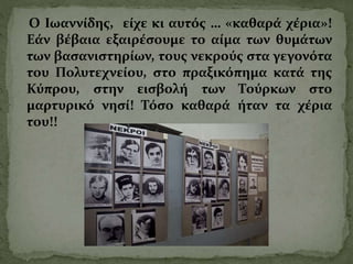 Ο Ιωαννίδης, είχε κι αυτός … «καθαρά χέρια»!
Εάν βέβαια εξαιρέσουμε το αίμα των θυμάτων
των βασανιστηρίων, τους νεκρούς στα γεγονότα
του Πολυτεχνείου, στο πραξικόπημα κατά της
Κύπρου, στην εισβολή των Τούρκων στο
μαρτυρικό νησί! Τόσο καθαρά ήταν τα χέρια
του!!
 