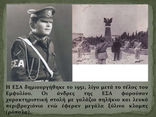 Η ΕΣΑ δημιουργήθηκε το 1951, λίγο μετά το τέλος του
Εμφυλίου. Οι άνδρες της ΕΣΑ φορούσαν
χαρακτηριστική στολή με γαλάζιο πηλήκιο και λευκά
περιβραχιόνια ενώ έφεραν μεγάλα ξύλινα κλομπς
(ρόπαλα).
 