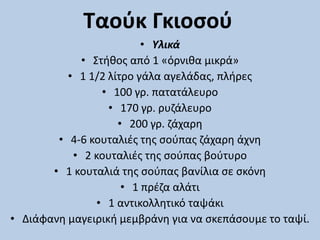 Ταούκ Γκιοσού
• Υλικά
• Στήθος από 1 «όρνιθα μικρά»
• 1 1/2 λίτρο γάλα αγελάδας, πλήρες
• 100 γρ. πατατάλευρο
• 170 γρ. ρυζάλευρο
• 200 γρ. ζάχαρη
• 4-6 κουταλιές της σούπας ζάχαρη άχνη
• 2 κουταλιές της σούπας βούτυρο
• 1 κουταλιά της σούπας βανίλια σε σκόνη
• 1 πρέζα αλάτι
• 1 αντικολλητικό ταψάκι
• Διάφανη μαγειρική μεμβράνη για να σκεπάσουμε το ταψί.
 