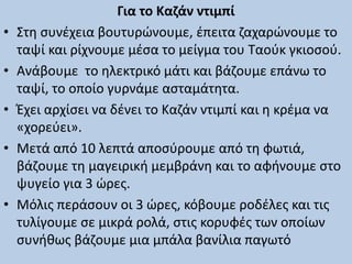 Για το Καζάν ντιμπί
• Στη συνέχεια βουτυρώνουμε, έπειτα ζαχαρώνουμε το
ταψί και ρίχνουμε μέσα το μείγμα του Ταούκ γκιοσού.
• Ανάβουμε το ηλεκτρικό μάτι και βάζουμε επάνω το
ταψί, το οποίο γυρνάμε ασταμάτητα.
• Έχει αρχίσει να δένει το Καζάν ντιμπί και η κρέμα να
«χορεύει».
• Μετά από 10 λεπτά αποσύρουμε από τη φωτιά,
βάζουμε τη μαγειρική μεμβράνη και το αφήνουμε στο
ψυγείο για 3 ώρες.
• Μόλις περάσουν οι 3 ώρες, κόβουμε ροδέλες και τις
τυλίγουμε σε μικρά ρολά, στις κορυφές των οποίων
συνήθως βάζουμε μια μπάλα βανίλια παγωτό
 