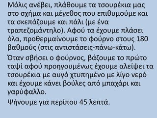 Μόλις ανέβει, πλάθουμε τα τσουρέκια μας
στο σχήμα και μέγεθος που επιθυμούμε και
τα σκεπάζουμε και πάλι (με ένα
τραπεζομάντηλο). Αφού τα έχουμε πλάσει
όλα, προθερμαίνουμε το φούρνο στους 180
βαθμούς (στις αντιστάσεις-πάνω-κάτω).
Όταν σβήσει ο φούρνος, βάζουμε το πρώτο
ταψί αφού προηγουμένως έχουμε αλείψει τα
τσουρέκια με αυγό χτυπημένο με λίγο νερό
και έχουμε κάνει βούλες από μπαχάρι και
γαρύφαλλο.
Ψήνουμε για περίπου 45 λεπτά.
 