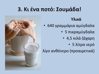 3. Κι ένα ποτό: Σουμάδα!
Υλικά
• 640 γραμμάρια αμύγδαλα
• 5 πικραμύγδαλα
• 4,5 κιλά ζάχαρη
• 5 λίτρα νερό
• λίγο ανθόνερο (προαιρετικά)
 