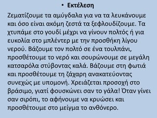 • Εκτέλεση
Ζεματίζουμε τα αμύγδαλα για να τα λευκάνουμε
και όσο είναι ακόμη ζεστά τα ξεφλουδίζουμε. Τα
χτυπάμε στο γουδί μέχρι να γίνουν πολτός ή για
ευκολία στο μπλέντερ με την προσθήκη λίγου
νερού. Βάζουμε τον πολτό σε ένα τουλπάνι,
προσθέτουμε το νερό και σουρώνουμε σε μεγάλη
κατσαρόλα στύβοντας καλά. Βάζουμε στη φωτιά
και προσθέτουμε τη ζάχαρη ανακατεύοντας
συνεχώς με υπομονή. Χρειάζεται προσοχή στο
βράσιμο, γιατί φουσκώνει σαν το γάλα! Όταν γίνει
σαν σιρόπι, το αφήνουμε να κρυώσει και
προσθέτουμε στο μείγμα το ανθόνερο.
 