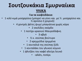 Σουτζουκάκια Σμυρναίικα
ΥΛΙΚΑ
Για τα κιοφτεδάκια:
• 1 κιλό κιμά μοσχαρίσιο (μπορεί να γίνει και με ½ μοσχαρίσιο και
½ αρνίσιο ή χοιρινό)
• 4 χοντρές φέτες ψωμί μπαγιάτικο χωρίς κόρα
• 2 σκελίδες σκόρδο
• 1 ποτήρι κρασιού Μαυροδάφνη
• 3 αβγά
• ½ κ. σούπας βούτυρο
• 2 κρεμμύδια τριμμένα
• 1 κουταλιά της σούπας ξύδι
• 1 κουταλάκι του γλυκού κύμινο
• 1 φλιτζάνι του καφέ αλεύρι λευκό
• -αλάτι, πιπέρι
 