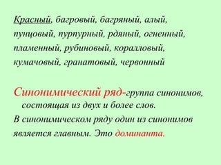 Красный, багровый, багряный, алый,
пунцовый, пурпурный, рдяный, огненный,
пламенный, рубиновый, коралловый,
кумачовый, гранатовый, червонный
Синонимический ряд-группа синонимов,
состоящая из двух и более слов.
В синонимическом ряду один из синонимов
является главным. Это доминанта.
 
