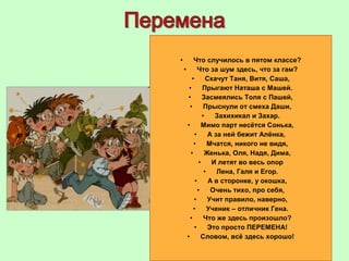 • Что случилось в пятом классе?
• Что за шум здесь, что за гам?
• Скачут Таня, Витя, Саша,
• Прыгают Наташа с Машей.
• Засмеялись Толя с Пашей,
• Прыснули от смеха Даши,
• Захихикал и Захар.
• Мимо парт несётся Сонька,
• А за ней бежит Алёнка,
• Мчатся, никого не видя,
• Женька, Оля, Надя, Дима,
• И летят во весь опор
• Лена, Галя и Егор.
• А в сторонке, у окошка,
• Очень тихо, про себя,
• Учит правило, наверно,
• Ученик – отличник Гена.
• Что же здесь произошло?
• Это просто ПЕРЕМЕНА!
• Словом, всё здесь хорошо!
 