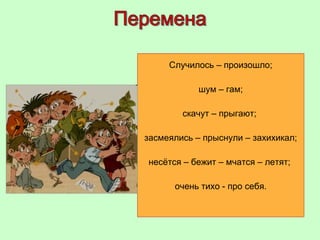 Случилось – произошло;
шум – гам;
скачут – прыгают;
засмеялись – прыснули – захихикал;
несётся – бежит – мчатся – летят;
очень тихо - про себя.
 