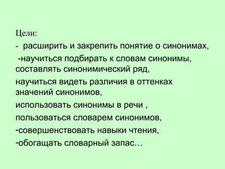 Цели:
- расширить и закрепить понятие о синонимах,
-научиться подбирать к словам синонимы,
составлять синонимический ряд,
научиться видеть различия в оттенках
значений синонимов,
использовать синонимы в речи ,
пользоваться словарем синонимов,
-совершенствовать навыки чтения,
-обогащать словарный запас…
 