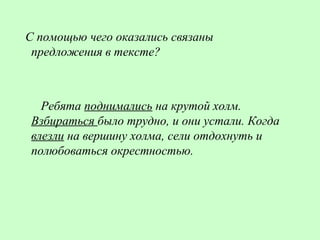 С помощью чего оказались связаны
предложения в тексте?
Ребята поднимались на крутой холм.
Взбираться было трудно, и они устали. Когда
влезли на вершину холма, сели отдохнуть и
полюбоваться окрестностью.
 