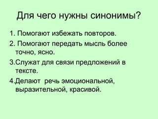 Для чего нужны синонимы?
1. Помогают избежать повторов.
2. Помогают передать мысль более
точно, ясно.
3.Служат для связи предложений в
тексте.
4.Делают речь эмоциональной,
выразительной, красивой.
 
