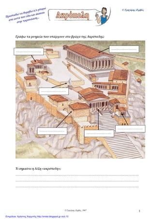 © Γρηγόρης Ζερβός, 2007 1
Γράφω τα μνημεία που υπάρχουν στο βράχο της Ακρόπολης:
Τι σημαίνει η λέξη «ακρόπολη»;
…………………………………………………………………………………………………………………
…………………………………………………………………………………………………………………
…………………………………………………………………………………………………………………
……………………
……………………
……………………
……………………
……………………
……………………
© Γρηγόρης Ζερβός
Επιμέλεια: Χρήστος Χαρμπής http://xristx.blogspot.gr σελ.13
 
