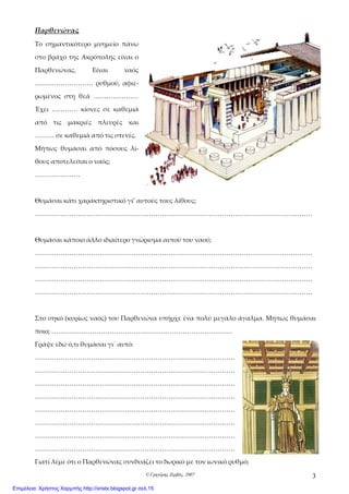 © Γρηγόρης Ζερβός, 2007 3
Παρθενώνας
Το σημαντικότερο μνημείο πάνω
στο βράχο της Ακρόπολης είναι ο
Παρθενώνας. Είναι ναός
……………………… ρυθμού, αφιε-
ρωμένος στη θεά …………………
Έχει ………… κίονες σε καθεμιά
από τις μακριές πλευρές και
……… σε καθεμιά από τις στενές.
Μήπως θυμάσαι από πόσους λί-
θους αποτελείται ο ναός;
…………………
Θυμάσαι κάτι χαρακτηριστικό γι’ αυτούς τους λίθους;
…………………………………………………………………………………………………………………
Θυμάσαι κάποιο άλλο ιδιαίτερο γνώρισμα αυτού του ναού;
…………………………………………………………………………………………………………………
…………………………………………………………………………………………………………………
…………………………………………………………………………………………………………………
…………………………………………………………………………………………………………………
Στο σηκό (κυρίως ναός) του Παρθενώνα υπήρχε ένα πολύ μεγάλο άγαλμα. Μήπως θυμάσαι
ποιο; …………………………………………………………………………
Γράψε εδώ ό,τι θυμάσαι γι΄ αυτό:
…………………………………………………………………………………
…………………………………………………………………………………
…………………………………………………………………………………
…………………………………………………………………………………
…………………………………………………………………………………
…………………………………………………………………………………
…………………………………………………………………………………
…………………………………………………………………………………
Γιατί λέμε ότι ο Παρθενώνας συνδυάζει το δωρικό με τον ιωνικό ρυθμό;
Επιμέλεια: Χρήστος Χαρμπής http://xristx.blogspot.gr σελ.15
 