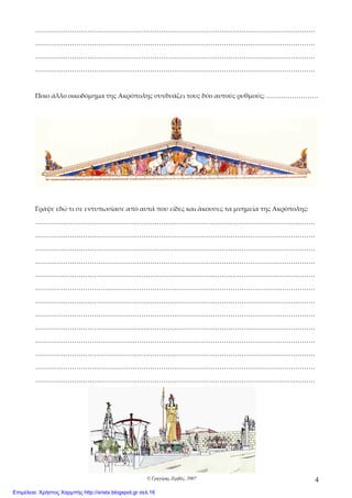 © Γρηγόρης Ζερβός, 2007 4
…………………………………………………………………………………………………………………
…………………………………………………………………………………………………………………
…………………………………………………………………………………………………………………
…………………………………………………………………………………………………………………
Ποιο άλλο οικοδόμημα της Ακρόπολης συνδυάζει τους δύο αυτούς ρυθμούς; ……………………
Γράψε εδώ τι σε εντυπωσίασε από αυτά που είδες και άκουσες τα μνημεία της Ακρόπολης:
…………………………………………………………………………………………………………………
…………………………………………………………………………………………………………………
…………………………………………………………………………………………………………………
…………………………………………………………………………………………………………………
…………………………………………………………………………………………………………………
…………………………………………………………………………………………………………………
…………………………………………………………………………………………………………………
…………………………………………………………………………………………………………………
…………………………………………………………………………………………………………………
…………………………………………………………………………………………………………………
…………………………………………………………………………………………………………………
…………………………………………………………………………………………………………………
…………………………………………………………………………………………………………………
Επιμέλεια: Χρήστος Χαρμπής http://xristx.blogspot.gr σελ.16
 