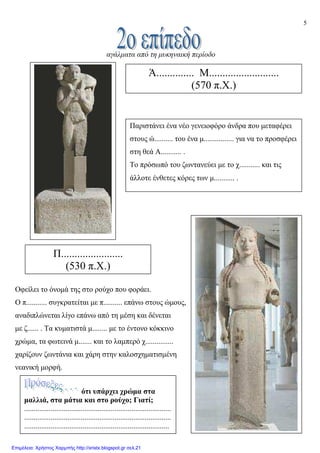 5
αγάλµατα από τη µυκηναική περίοδο
Οφείλει το όνοµά της στο ρούχο που φοράει.
O π........... συγκρατείται µε π.......... επάνω στους ώµους,
αναδιπλώνεται λίγο επάνω από τη µέση και δένεται
µε ζ...... . Τα κυµατιστά µ........ µε το έντονο κόκκινο
χρώµα, τα φωτεινά µ....... και το λαµπερό χ...............
χαρίζουν ζωντάνια και χάρη στην καλοσχηµατισµένη
νεανική µορφή.
Ά.............. Μ..........................
(570 π.Χ.)
Παριστάνει ένα νέο γενειοφόρο άνδρα που µεταφέρει
στους ώ.......... του ένα µ................ για να το προσφέρει
στη θεά Α........... .
Το πρόσωπό του ζωντανεύει µε το χ........... και τις
άλλοτε ένθετες κόρες των µ........... .
Π.......................
(530 π.Χ.)
ότι υπάρχει χρώµα στα
µαλλιά, στα µάτια και στο ρούχο; Γιατί;
..............................................................................
..............................................................................
.............................................................................
Επιμέλεια: Χρήστος Χαρμπής http://xristx.blogspot.gr σελ.21
 
