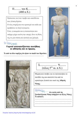 6
Γυµνοί απεικονίζονταν συνήθως
οι αθλητές και οι ήρωες.
Τι από τα δύο νοµίζεις ότι ήταν το παιδί του Κριτίου;
.....................................................................................
Π.......... του Κ.............
(480 π.Χ.)
Πρόκειται για έναν έφηβο που αποδίδεται
στο γλύπτη Κρίτιο.
Ο νέος στηρίζεται στο αριστερό του πόδι και
προβάλλει το δεξί λυγισµένο.
Έτσι, η ακαµψία και η στατικότητα που
υπήρχε µέχρι εκείνη την εποχή, δίνει τη θέση
της σε µία στάση πιο φυσική και χαλαρή.
Σ......................... Ν.........
(τέλος 5ου
αι. π.Χ.)
Μορφή που σκύβει για να τακτοποιήσει το
σανδάλι της και αποτελεί ένα από τα
ωραιότερα γλυπτά του ναού της Αθηνάς
Νίκης.
ότι εκτός από τη
Σανδαλίζουσα Νίκη υπάρχουν κι άλλες Νίκες;
Τι κάνουν;
..............................................................................
..............................................................................
.............................................................................
Επιμέλεια: Χρήστος Χαρμπής http://xristx.blogspot.gr σελ.22
 