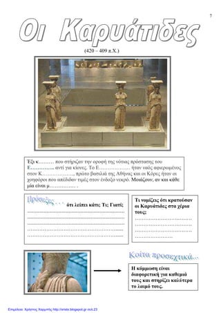 7
(420 – 409 π.Χ.)
Έξι κ……… που στήριζαν την οροφή της νότιας πρόστασης του
Ε………….. αντί για κίονες. Το Ε……………… ήταν ναός αφιερωµένος
στον Κ………………, πρώτο βασιλιά της Αθήνας και οι Κόρες ήταν οι
χοηφόροι που απέδιδαν τιµές στον ένδοξο νεκρό. Μοιάζουν, αν και κάθε
µία είναι µ…………… .
Η κόµµωση είναι
διαφορετική για καθεµιά
τους και στηρίζει καλύτερα
το λαιµό τους.
ότι λείπει κάτι; Τι; Γιατί;
...........................................................................
...........................................................................
...........................................................................
……………………………………………......
……………………………………………......
Τι νοµίζεις ότι κρατούσαν
οι Καρυάτιδες στα χέρια
τους;
……………………………
……………………………
……………………………
………………….
Επιμέλεια: Χρήστος Χαρμπής http://xristx.blogspot.gr σελ.23
 