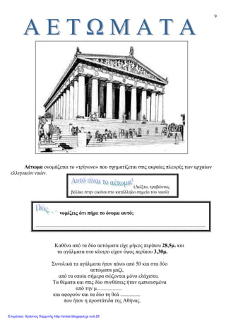 9
Αέτωµα ονοµάζεται το «τρίγωνο» που σχηµατίζεται στις ακραίες πλευρές των αρχαίων
ελληνικών ναών.
Καθένα από τα δύο αετώµατα είχε µήκος περίπου 28,5µ. και
τα αγάλµατα στο κέντρο είχαν ύψος περίπου 3,30µ.
Συνολικά τα αγάλµατα ήταν πάνω από 50 και στα δύο
αετώµατα µαζί,
από τα οποία σήµερα σώζονται µόνο ελάχιστα.
Τα θέµατα και στις δύο συνθέσεις ήταν εµπνευσµένα
από την µ...................
και αφορούν και τα δύο τη θεά ...............
που ήταν η προστάτιδα της Αθήνας.
νοµίζεις ότι πήρε το όνοµα αυτό;
................................................................................................................................
(∆είξτο, τραβώντας
βελάκι στην εικόνα στο κατάλληλο σηµείο του ναού)
Επιμέλεια: Χρήστος Χαρμπής http://xristx.blogspot.gr σελ.25
 