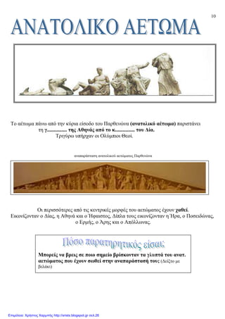 10
Το αέτωµα πάνω από την κύρια είσοδο του Παρθενώνα (ανατολικό αέτωµα) παριστάνει
τη γ............... της Αθηνάς από το κ............... του ∆ία.
Τριγύρω υπήρχαν οι Ολύµπιοι Θεοί.
αναπαράσταση ανατολικού αετώµατος Παρθενώνα
Oι περισσότερες από τις κεντρικές µορφές του αετώµατος έχουν χαθεί.
Eικονίζονταν ο ∆ίας, η Aθηνά και ο Ήφαιστος, ∆ίπλα τους εικονίζονταν η Ήρα, ο Ποσειδώνας,
ο Eρµής, ο Άρης και ο Aπόλλωνας.
Μπορείς να βρεις σε ποιο σηµείο βρίσκονταν τα γλυπτά του ανατ.
αετώµατος που έχουν σωθεί στην αναπαράστασή του; (∆είξτο µε
βελάκι)
Επιμέλεια: Χρήστος Χαρμπής http://xristx.blogspot.gr σελ.26
 