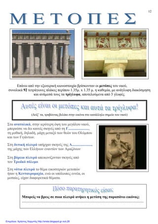 12
Επάνω από την εξωτερική κιονοστοιχία βρίσκονταν οι µετόπες του ναού,
συνολικά 92 τετράγωνες πλάκες περίπου 1.35µ. x 1.35 µ. η καθεµία, µε ανάγλυφη διακόσµηση
και ανάµεσά τους τα τρίγλυφα, αποτελούµενα από 3 γλυφές.
Στα ανατολικά, στην ιερότερη όψη του µεγάλου ναού,
µπορούσε να δει κανείς σκηνές από τη Γ......................,
τη µυθική, δηλαδή, µάχη µεταξύ των θεών του Oλύµπου
και των Γιγάντων.
Στη δυτική πλευρά υπήρχαν σκηνές της A.....................,
της µάχης των Eλλήνων εναντίον των Aµαζόνων
Στη βόρεια πλευρά απεικονίζονταν σκηνές από
τον Tρωϊκό πόλεµο.
Στη νότια πλευρά το θέµα εικοσιτριών µετοπών
ήταν η Kενταυροµαχία, ενώ οι υπόλοιπες εννέα, οι
µεσαίες, είχαν διαφορετικά θέµατα.
(∆είξ’ τα, τραβώντας βελάκι στην εικόνα στο κατάλληλο σηµείο του ναού)
Μπορείς να βρεις σε ποια πλευρά ανήκει η µετόπη της παραπάνω εικόνας;
...................................................................................................................................
Επιμέλεια: Χρήστος Χαρμπής http://xristx.blogspot.gr σελ.28
 