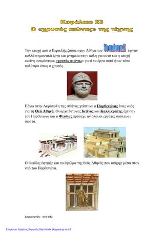 Δημιουργός: eva-edu xristx.blogspot.gr Χρήστος Χαρμπής
Την εποχή που ο Περικλής ζούσε στην Αθήνα τον έγιναν
πολλά σηµαντικά έργα και µνηµεία στην πόλη για αυτό και η εποχή
εκείνη οναµάστηκε «χρυσός αιώνας» γιατί τα έργα αυτά ήταν τόσο
πολύτιµα όπως ο χρυσός.
Πάνω στην Ακρόπολη της Αθήνας χτίστηκε ο Παρθενώνας ένας ναός
για τη Θεά Αθηνά. Οι αρχιτέκτονες Ικτίνος και Καλλικράτης έχτισαν
τον Παρθενώνα και ο Φειδίας πρόσεχε αν όλοι οι εργάτες δούλευαν
σωστά.
Ο Φειδίας έφτιαξε και το άγαλµα της θεάς Αθηνάς που υπήρχε µέσα στον
ναό του Παρθενώνα.
Επιμέλεια: Χρήστος Χαρμπής http://xristx.blogspot.gr σελ.3
 