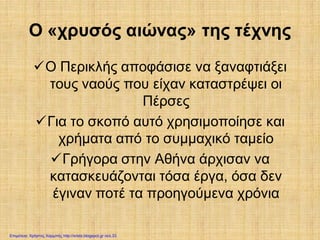 Ο «χρυσός αιώνας» της τέχνης
Ο Περικλής αποφάσισε να ξαναφτιάξει
τους ναούς που είχαν καταστρέψει οι
Πέρσες
Για το σκοπό αυτό χρησιμοποίησε και
χρήματα από το συμμαχικό ταμείο
Γρήγορα στην Αθήνα άρχισαν να
κατασκευάζονται τόσα έργα, όσα δεν
έγιναν ποτέ τα προηγούμενα χρόνια
Επιμέλεια: Χρήστος Χαρμπής http://xristx.blogspot.gr σελ.33
 