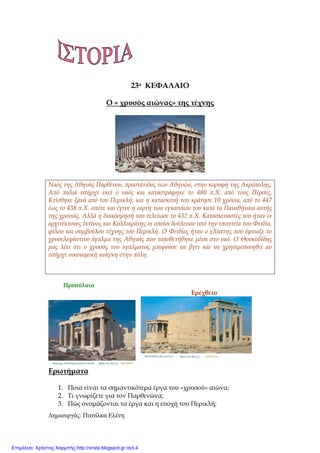 ∆ηµιουργός: Πιτσίλκα Ελένη xristx.blogspot.gr Χρήστος Χαρµπής
23ο ΚΕΦΑΛΑΙΟ
Ο « χρυσός αιώνας» της τέχνης
Ναός της Αθηνάς Παρθένου, ̟ροστάτιδας των Αθηνών, στην κορυφή της Ακρό̟ολης.
Α̟ό ̟αλιά υ̟ήρχε εκεί ο ναός και καταστράφηκε το 480 ̟.Χ. α̟ό τους Πέρσες.
Κτίσθηκε ξανά α̟ό τον Περικλή, και η κατασκευή του κράτησε 10 χρόνια, α̟ό το 447
έως το 438 ̟.Χ. ο̟ότε και έγινε η εορτή των εγκαινίων του κατά τα Παναθήναια αυτής
της χρονιάς. Αλλά η διακόσµησή του τελείωσε το 432 ̟.Χ. Κατασκευαστές του ήταν οι
αρχιτέκτονες Ικτίνος και Καλλικράτης οι ο̟οίοι δούλευαν υ̟ό την ε̟ο̟τεία του Φειδία,
φίλου και συµβούλου τέχνης του Περικλή. Ο Φειδίας ήταν ο γλύ̟της ̟ου έφτιαξε το
χρυσελεφάντινο άγαλµα της Αθηνάς ̟ου το̟οθετήθηκε µέσα στο ναό. Ο Θουκυδίδης
µας λέει ότι ο χρυσός του αγάλµατος µ̟ορούσε να βγει και να χρησιµο̟οιηθεί αν
υ̟ήρχε οικονοµική ανάγκη στην ̟όλη.
Προ̟ύλαια
Ερέχθειο
Ερωτήµατα
1. Ποια είναι τα σηµαντικότερα έργα του «χρυσού» αιώνα;
2. Τι γνωρίζετε για τον Παρθενώνα;
3. Πώς ονοµάζονται τα έργα και η ε̟οχή του Περικλή;
Επιμέλεια: Χρήστος Χαρμπής http://xristx.blogspot.gr σελ.4
 
