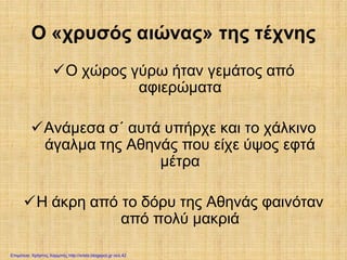 Ο «χρυσός αιώνας» της τέχνης
Ο χώρος γύρω ήταν γεμάτος από
αφιερώματα
Ανάμεσα σ΄ αυτά υπήρχε και το χάλκινο
άγαλμα της Αθηνάς που είχε ύψος εφτά
μέτρα
Η άκρη από το δόρυ της Αθηνάς φαινόταν
από πολύ μακριά
Επιμέλεια: Χρήστος Χαρμπής http://xristx.blogspot.gr σελ.42
 