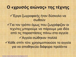 Ο «χρυσός αιώνας» της τέχνης
Έργα ζωγραφικής ήταν δύσκολο να
σωθούν
Για τον τρόπο όμως που ζωγράφιζαν οι
τεχνίτες μπορούμε να πάρουμε μια ιδέα
από τις παραστάσεις πάνω στα αγγεία
Αγγεία σώθηκαν πολλά
Κάθε σπίτι τότε χρησιμοποιούσε τα αγγεία
για να αποθηκεύει διάφορα προϊόντα
Επιμέλεια: Χρήστος Χαρμπής http://xristx.blogspot.gr σελ.45
 