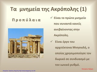 Τα μνημεία της Ακρόπολης (1)
Π ρ ο π ύ λ α ι α
 Είναι το πρώτο μνημείο
που συναντά κανείς
ανεβαίνοντας στην
Ακρόπολη.
 Είναι έργο του
αρχιτέκτονα Μνησικλή, ο
οποίος χρησιμοποίησε τον
δωρικό σε συνδυασμό με
τον ιωνικό ρυθμό.
Κατερίνα Λάζαρη
Επιμέλεια: Χρήστος Χαρμπής http://xristx.blogspot.gr σελ.55
 