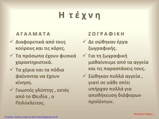 Η τ έ χ ν η
Α Γ Α Λ Μ Α Τ Α Ζ Ω Γ Ρ Α Φ Ι Κ Η
 Δε σώθηκαν έργα
ζωγραφικής.
 Για τη ζωγραφική
μαθαίνουμε από τα αγγεία
και τις παραστάσεις τους.
 Σώθηκαν πολλά αγγεία ,
γιατί σε κάθε σπίτι
υπήρχαν πολλά για
αποθήκευση διάφορων
προϊόντων.
 Διαφορετικά από τους
κούρους και τις κόρες.
 Τα πρόσωπα έχουν φυσικά
χαρακτηριστικά.
 Τα χέρια και τα πόδια
φαίνονται να έχουν
κίνηση.
 Γνωστός γλύπτης , εκτός
από το Φειδία , ο
Πολύκλειτος.
Κατερίνα Λάζαρη
Επιμέλεια: Χρήστος Χαρμπής http://xristx.blogspot.gr σελ.63
 