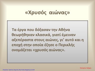 «Χρυσός αιώνας»
Τα έργα που δόξασαν την Αθήνα
θεωρήθηκαν κλασικά, γιατί έμειναν
αξεπέραστα στους αιώνες, γι’ αυτό και η
εποχή στην οποία έζησε ο Περικλής
ονομάζεται «χρυσός αιώνας».
Κατερίνα Λάζαρη
Επιμέλεια: Χρήστος Χαρμπής http://xristx.blogspot.gr σελ.64
 