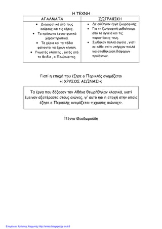 xristx.blogspot.gr Χρήστος Χαρµπής
Η ΤΕΧΝΗ
ΑΓΑΛΜΑΤΑ ΖΩΓΡΑΦΙΚΗ
• Διαφορετικά από τους
κούρους και τις κόρες.
• Τα πρόσωπα έχουν φυσικά
χαρακτηριστικά.
• Τα χέρια και τα πόδια
φαίνονται να έχουν κίνηση.
• Γνωστός γλύπτης , εκτός από
το Φειδία , ο Πολύκλειτος.
• Δε σώθηκαν έργα ζωγραφικής.
• Για τη ζωγραφική µαθαίνουµε
από τα αγγεία και τις
παραστάσεις τους.
• Σώθηκαν πολλά αγγεία , γιατί
σε κάθε σπίτι υπήρχαν πολλά
για αποθήκευση διάφορων
προϊόντων.
Γιατί η εποχή που έζησε ο Περικλής ονοµάζεται
<< ΧΡΥΣΟΣ ΑΙΩΝΑΣ>>;
Τα έργα που δόξασαν την Αθήνα θεωρήθηκαν κλασικά, γιατί
έµειναν αξεπέραστα στους αιώνες, γι’ αυτό και η εποχή στην οποία
έζησε ο Περικλής ονοµάζεται <<χρυσός αιώνας>>.
Πέννυ Θεοδωρούδη
Επιμέλεια: Χρήστος Χαρμπής http://xristx.blogspot.gr σελ.8
 