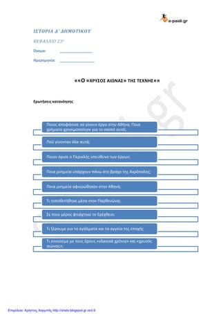 e-paidi.gr
ΙΣΤΟΡΙΑ Δ’ ΔΗΜΟΤΙΚΟΥ
ΚΕΦΑΛΑΙΟ 23ο
Όνομα: ________________
Ημερομηνία: _________________
««Ο «ΧΡΥΣΟΣ ΑΙΩΝΑΣ» ΤΗΣ ΤΕΧΝΗΣ»»
Ερωτήσεις κατανόησης
Ποιος αποφάσισε να γίνουν έργα στην Αθήνα; Ποια
χρήματα χρησιμοποίησε για το σκοπό αυτό;
Πού γίνονταν όλα αυτά;
Ποιον όρισε ο Περικλής υπεύθυνο των έργων;
Ποια μνημεία υπάρχουν πάνω στο βράχο της Ακρόπολης;
Ποια μνημεία αφιερώθηκαν στην Αθηνά;
Τι τοποθετήθηκε μέσα στον Παρθενώνα;
Σε ποιο μέρος φτιάχτηκε το Ερέχθειο;
Τι ξέρουμε για τα αγάλματα και τα αγγεία της εποχής
Τι εννοούμε με τους όρους «κλασικά χρόνια» και «χρυσός
αιώνας»;
Επιμέλεια: Χρήστος Χαρμπής http://xristx.blogspot.gr σελ.9
 