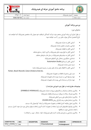 ‫هیدرولیک‬ ‫ای‬ ‫حرفه‬ ‫آموزش‬ ‫جامع‬ ‫برنامه‬
02/02/0931 ‫انتشار‬ ‫تاریخ‬ ‫هیدرولیک‬ ‫آموزش‬ ‫موضوع‬
RHN-TAP-95 ‫سند‬ ‫شماره‬ ‫صفحه‬ ‫شماره‬
SUBMITTED FOR, REV. DESCRIPTION. DESIGN BY. CHECK BY. APPROVED BY.
INFO REVIEW A.1 P.Pourmohammad M.Abolghasemi
‫بررس‬‫ی‬‫آموزش‬ ‫برنامه‬
‫محتوا‬‫ی‬‫دوره‬
‫در‬‫اجرا‬ ‫طول‬‫ی‬‫ا‬‫ی‬‫ن‬‫آموزش‬ ‫برنامه‬‫ی‬‫بفرد‬ ‫منحصر‬‫وظا‬ ‫با‬ ‫کنندگان‬ ‫شرکت‬ ،‫ی‬‫ف‬‫بعنوان‬ ‫خود‬‫یک‬‫ه‬ ‫متخصص‬‫ی‬‫درول‬‫ی‬‫ک‬‫خواهند‬ ‫آشنا‬‫ش‬‫د‬.
‫التحص‬ ‫فارغ‬‫ی‬‫ل‬‫شدگان‬:‫نمود‬ ‫خواهند‬ ‫کسب‬ ‫را‬ ‫زیر‬ ‫های‬ ‫مهارت‬
•‫آشنا‬‫یی‬‫ه‬ ‫مدارات‬ ‫به‬ ‫کامل‬‫ی‬‫درول‬‫ی‬‫ک‬
•‫طراح‬‫ی‬‫تجز‬ ‫و‬‫ی‬‫ه‬‫تح‬ ‫و‬‫ل‬‫ی‬‫ل‬‫ه‬ ‫مدارات‬‫ی‬‫درول‬‫ی‬‫ک‬
•‫آشنا‬‫یی‬‫ه‬ ‫قطعات‬ ‫به‬ ‫کامل‬‫ی‬‫درول‬‫ی‬‫ک‬
•‫آشنا‬‫یی‬‫انواع‬ ‫به‬ ‫کامل‬‫ی‬‫ون‬‫ی‬‫ت‬‫ها‬‫ی‬‫ه‬‫ی‬‫درول‬‫ی‬‫ک‬‫صنا‬ ‫در‬ ‫آنها‬ ‫کاربرد‬ ‫و‬‫ی‬‫ع‬‫مختلف‬
•‫آشنا‬‫یی‬‫س‬ ‫به‬ ‫کامل‬‫ی‬‫لندرها‬‫ی‬‫ه‬‫ی‬‫درول‬‫ی‬‫ک‬‫سا‬ ‫و‬ ‫ها‬ ‫مدل‬ ‫در‬‫ی‬‫زها‬‫ی‬‫مختلف‬
•‫شناسا‬‫یی‬،‫جا‬‫ی‬‫گز‬‫ی‬‫ن‬‫ی‬‫معادل‬ ‫و‬‫ی‬‫اب‬‫ی‬‫المانها‬‫ی‬‫ه‬‫ی‬‫درول‬‫ی‬‫ک‬
•‫آشنا‬‫یی‬‫افزار‬ ‫نرم‬ ‫با‬ ‫کامل‬Automation Studio
•‫شب‬‫ی‬‫ه‬‫ساز‬‫ی‬‫ه‬ ‫مدارات‬‫ی‬‫درول‬‫ی‬‫ک‬
•‫آشنا‬‫یی‬‫ها‬ ‫کاتالوگ‬ ‫با‬ ‫کامل‬‫ی‬‫ها‬ ‫شرکت‬‫ی‬‫ضم‬ ‫در‬ ‫معتبر‬‫ی‬‫نه‬‫ه‬‫ی‬‫درول‬‫ی‬‫ک‬‫مانند‬:
Parker, Bosch Rexroth, Eaton (Vickers) And etc.
•‫ع‬‫ی‬‫ب‬‫ی‬‫اب‬‫ی‬‫تعم‬ ‫و‬‫ی‬‫رات‬‫تجه‬ ‫و‬ ‫قطعات‬‫ی‬‫زات‬‫ه‬‫ی‬‫درول‬‫ی‬‫ک‬
•‫ته‬‫ی‬‫ه‬‫پ‬‫ی‬‫شنهاد‬‫فن‬‫ی‬‫ضم‬ ‫در‬‫ی‬‫نه‬‫ی‬‫ون‬‫ی‬‫ت‬‫تجه‬ ‫و‬ ‫ها‬‫ی‬‫زات‬‫ه‬‫ی‬‫درول‬‫ی‬‫ک‬
•‫ته‬‫ی‬‫ه‬‫فن‬ ‫مستندات‬ ‫و‬ ‫مدارک‬‫ی‬‫ی‬‫ون‬‫ی‬‫ت‬‫تجه‬ ‫و‬ ‫ها‬‫ی‬‫زات‬‫ه‬‫ی‬‫درول‬‫ی‬‫ک‬
‫موضوعات‬‫اموزش‬ ‫دوره‬ ‫طول‬ ‫در‬ ‫شده‬ ‫مطرح‬‫ی‬‫از‬ ‫عبارتند‬:
•‫ی‬‫ادگ‬‫ی‬‫ر‬‫ی‬‫شمات‬ ‫و‬ ‫نمادها‬‫ی‬‫ک‬‫د‬ ‫و‬‫ی‬‫اگرامها‬‫هیدرولیک‬ ‫مدارات‬ ‫به‬ ‫مربوط‬ ‫ی‬(SYMBOLIC HYDRAULIC)
•‫ی‬‫ادگ‬‫ی‬‫ر‬‫ی‬‫ف‬‫ی‬‫ز‬‫ی‬‫ک‬‫س‬‫ی‬‫االت‬‫رو‬ ‫با‬‫ی‬‫کرد‬‫س‬‫ی‬‫ستم‬‫ه‬ ‫قطعات‬ ‫و‬ ‫ها‬‫ی‬‫درول‬‫ی‬‫ک‬
•‫ی‬‫ادگ‬‫ی‬‫ر‬‫ی‬‫استا‬‫نداردها‬‫ی‬‫مل‬‫ی‬‫ب‬ ‫و‬‫ی‬‫ن‬‫الملل‬‫ی‬‫ه‬‫ی‬‫درول‬‫ی‬‫ک‬
•‫روغن‬ ‫پاکیزگی‬ ‫درجه‬ ‫استانداردهای‬ ‫یادگیری‬(CLEAN LIN’S)
•‫ی‬‫ادگ‬‫ی‬‫ر‬‫ی‬‫تجه‬ ‫و‬ ‫قطعات‬ ‫کنترل‬ ‫قواعد‬ ‫و‬ ‫اصول‬‫ی‬‫زات‬‫ه‬‫ی‬‫درول‬‫ی‬‫ک‬‫بعنوان‬ ‫آنها‬ ‫ارتباط‬ ‫و‬‫ی‬‫ک‬‫س‬‫ی‬‫ستم‬
•‫ی‬‫ادگ‬‫ی‬‫ر‬‫ی‬‫توان‬‫ی‬‫ها‬‫قابل‬ ‫و‬‫ی‬‫تها‬‫ی‬‫برا‬ ‫الزم‬‫ی‬‫تجه‬ ‫از‬ ‫استفاده‬‫ی‬‫زات‬‫گ‬ ‫آندازه‬‫ی‬‫ر‬‫ی‬‫تستها‬ ‫انجام‬ ‫و‬‫ی‬‫م‬‫ی‬‫دان‬‫ی‬‫ن‬ ‫مورد‬‫ی‬‫از‬‫س‬ ‫کنترل‬ ‫جهت‬‫ی‬‫ستم‬
‫شناسا‬ ‫هدف‬ ‫با‬‫یی‬‫ع‬‫ی‬‫وب‬‫دستگاهها‬
•‫ی‬‫ادگ‬‫ی‬‫ر‬‫ی‬‫شناسا‬‫یی‬‫سا‬ ‫و‬‫ی‬‫زبند‬‫ی‬‫هدا‬‫ی‬‫ت‬‫ها‬ ‫کننده‬‫ی‬‫ه‬‫ی‬‫درول‬‫ی‬‫ک‬‫ت‬ ، ‫شلنگ‬ ، ‫لوله‬ (‫ی‬‫وب‬) ‫اتصاالت‬ ‫و‬
 