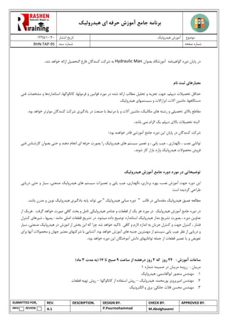 ‫هیدرولیک‬ ‫ای‬ ‫حرفه‬ ‫آموزش‬ ‫جامع‬ ‫برنامه‬
02/02/0931 ‫انتشار‬ ‫تاریخ‬ ‫هیدرولیک‬ ‫آموزش‬ ‫موضوع‬
RHN-TAP-95 ‫سند‬ ‫شماره‬ ‫صفحه‬ ‫شماره‬
SUBMITTED FOR, REV. DESCRIPTION. DESIGN BY. CHECK BY. APPROVED BY.
INFO REVIEW A.1 P.Pourmohammad M.Abolghasemi
‫پا‬ ‫در‬‫ی‬‫ان‬‫گواه‬ ‫دوره‬‫ی‬‫نامه‬‫بعنوان‬ ‫آموزشگاه‬Hydraulic Man‫التحص‬ ‫فارغ‬ ‫کنندگان‬ ‫شرکت‬ ‫به‬‫ی‬‫ل‬‫شد‬ ‫خواهد‬ ‫ارائه‬.
‫مع‬‫ی‬‫اره‬‫ا‬‫ی‬‫نام‬ ‫ثبت‬
‫حداقل‬‫تحص‬‫ی‬‫الت‬‫د‬‫ی‬‫پلم‬‫تج‬ ‫جهت‬ ،‫ز‬‫ی‬‫ه‬‫تحل‬ ‫و‬‫ی‬‫ل‬‫مورد‬ ‫در‬ ‫شده‬ ‫ارائه‬ ‫مطالب‬‫قوان‬‫ی‬‫ن‬‫فرمولها‬ ‫و‬‫کاتالوگها‬ ،‫فن‬ ‫مشخصات‬ ‫و‬ ‫استانداردها‬ ،‫ی‬
‫دستگاهها‬‫ماش‬ ،‫ی‬‫ن‬‫آالت‬‫س‬ ‫و‬ ‫ابزاراالت‬ ،‫ی‬‫ستمها‬‫ی‬‫ه‬‫ی‬‫درول‬‫ی‬‫ک‬.
‫باال‬ ‫مقاطع‬‫ی‬‫تحص‬‫ی‬‫ل‬‫ی‬‫ها‬ ‫رشته‬ ‫و‬‫ی‬‫مکان‬‫ی‬‫ک‬‫ماش‬ ،‫ی‬‫ن‬‫و‬ ‫آالت‬‫ی‬‫ا‬‫در‬ ‫صنعت‬ ‫با‬ ‫مرتبط‬‫ی‬‫ا‬‫دگ‬‫ی‬‫ر‬‫ی‬.‫بود‬ ‫خواهد‬ ‫موثرتر‬ ‫کنندگان‬ ‫شرکت‬
‫تحص‬ ‫البته‬‫ی‬‫الت‬‫باال‬‫ی‬‫د‬‫ی‬‫پلم‬‫ی‬‫ک‬‫نم‬ ‫الزام‬‫ی‬‫باشد‬.
‫شرکت‬‫پا‬ ‫در‬ ‫کنندگان‬‫ی‬‫ان‬‫ا‬‫ی‬‫ن‬‫آموزش‬ ‫جامع‬ ‫دوره‬‫ی‬‫بود‬ ‫خواهند‬ ‫قادر‬:
‫توانا‬‫یی‬‫نگهدار‬ ، ‫نصب‬‫ی‬‫ع‬ ،‫ی‬‫ب‬‫ی‬‫اب‬‫ی‬‫تعم‬ ‫و‬ ،‫ی‬‫ر‬‫س‬‫ی‬‫ستم‬‫ها‬‫ی‬‫ه‬‫ی‬‫درول‬‫ی‬‫ک‬‫ا‬ ‫حرفه‬ ‫بصورت‬ ‫را‬‫ی‬‫حت‬ ‫و‬ ‫دهند‬ ‫انجام‬‫ی‬‫ف‬ ‫کارشناس‬ ‫بعنوان‬‫ن‬‫ی‬
‫ه‬ ‫محصوالت‬ ‫فروش‬‫ی‬‫درول‬‫ی‬‫ک‬‫شوند‬ ‫کار‬ ‫بازار‬ ‫وارد‬.
‫توض‬‫ی‬‫حات‬‫ی‬‫ه‬ ‫آموزش‬ ‫جامع‬ ‫دوره‬ ‫مورد‬ ‫در‬‫ی‬‫درول‬‫ی‬‫ک‬
‫ا‬‫ی‬‫ن‬‫نصب‬ ‫آموزش‬ ‫جهت‬ ‫دوره‬‫بردار‬ ‫بهره‬ ،‫ی‬‫نگهدار‬ ،‫ی‬‫ع‬ ،‫ی‬‫ب‬‫ی‬‫اب‬‫ی‬‫تعم‬ ‫و‬‫ی‬‫رات‬‫س‬‫ی‬‫ستم‬‫ها‬‫ی‬‫ه‬‫ی‬‫درول‬‫ی‬‫ک‬‫صنعت‬‫ی‬‫س‬ ،‫ی‬‫ار‬‫حت‬ ‫و‬‫ی‬‫در‬‫ی‬‫ا‬‫ی‬‫ی‬
‫طراح‬‫ی‬‫گرد‬‫ی‬‫ده‬‫است‬
‫مطالعه‬‫عم‬‫ی‬‫ق‬‫ه‬‫ی‬‫درول‬‫ی‬‫ک‬‫مقدمات‬‫ی‬‫قالب‬ ‫در‬"‫مبان‬ ‫دوره‬‫ی‬‫ه‬‫ی‬‫درول‬‫ی‬‫ک‬"‫م‬‫ی‬‫پا‬ ‫تواند‬‫ی‬‫ه‬‫ی‬‫ادگ‬‫ی‬‫ر‬‫ی‬‫ه‬‫ی‬‫درول‬‫ی‬‫ک‬‫نو‬‫ی‬‫ن‬‫باشد‬ ‫مدرن‬ ‫و‬.
‫در‬‫ه‬ ‫آموزش‬ ‫جامع‬ ‫دوره‬‫ی‬‫درول‬‫ی‬‫ک‬‫هر‬ ‫مورد‬ ‫در‬‫ی‬‫ک‬‫ه‬ ‫عناصر‬ ‫و‬ ‫قطعات‬ ‫از‬‫ی‬‫درول‬‫ی‬‫ک‬‫ی‬‫کاف‬ ‫بحث‬ ‫و‬ ‫تامل‬‫ی‬‫هر‬ . ‫گرفت‬ ‫خواهد‬ ‫صورت‬‫ی‬‫ک‬‫از‬
‫عناو‬‫ی‬‫ن‬‫تشر‬ ‫بصورت‬ ، ‫دوره‬‫ی‬‫ح‬‫ه‬ ‫مدار‬‫ی‬‫درول‬‫ی‬‫ک‬‫توض‬ ‫استاندارد‬‫ی‬‫ح‬‫م‬ ‫داده‬‫ی‬‫شود‬‫تش‬ ‫در‬ .‫ر‬‫ی‬‫ح‬‫اصل‬ ‫قطعات‬‫ی‬‫ش‬ ، ‫پمپها‬ : ‫مانند‬‫ی‬‫رها‬‫ی‬‫کنترل‬
‫کنترل‬ ‫و‬ ‫جهت‬ ‫کنترل‬ ، ‫فشار‬‫جریان‬‫کاف‬ ‫و‬ ‫الزم‬ ‫اندازه‬ ‫به‬‫ی‬‫تاک‬‫ی‬‫د‬‫ا‬ ‫که‬ ‫چرا‬ ‫شد‬ ‫خواهد‬‫ی‬‫ن‬‫ه‬ ‫در‬ ‫اموزش‬ ‫از‬ ‫بخش‬‫ی‬‫درول‬‫ی‬‫ک‬‫صنعت‬‫ی‬‫س‬ ،‫ی‬‫ار‬
‫در‬ ‫و‬‫ی‬‫ا‬‫یی‬‫ع‬ ‫نظر‬ ‫از‬‫ی‬‫ب‬‫ی‬‫اب‬‫ی‬‫س‬‫ی‬‫ستم‬‫مهمتر‬ ‫از‬‫ی‬‫ن‬‫ها‬ ‫جنبه‬‫ی‬‫آشنا‬ .‫بود‬ ‫خواهد‬ ‫آموزش‬‫یی‬‫شرکتها‬ ‫با‬‫ی‬‫جها‬ ‫معتبر‬‫برا‬ ‫آنها‬ ‫محصوالت‬ ‫و‬ ‫ن‬‫ی‬
‫تعو‬‫ی‬‫ض‬‫و‬‫ی‬‫ا‬‫تعم‬‫ی‬‫ر‬‫توانائ‬ ‫جمله‬ ‫از‬ ‫قطعات‬‫ی‬‫ها‬‫ی‬‫دان‬‫ش‬‫ا‬ ‫آموختگان‬‫ی‬‫ن‬‫بود‬ ‫خواهد‬ ‫دوره‬.
‫ساعات‬: ‫آموزش‬24‫که‬ ‫روز‬2‫ر‬‫ساعت‬ ‫از‬ ‫درهفته‬ ‫وز‬9‫تا‬ ‫صبح‬71(‫مدت‬ ‫به‬3‫ماه‬)
‫مرب‬‫ی‬‫ان‬‫مرب‬ ‫رزومه‬ :‫ی‬‫ان‬‫ضم‬ ‫در‬‫ی‬‫مه‬‫شماره‬0
0.‫منصور‬ ‫مهندس‬:‫ابوالقاسمی‬‫ه‬‫ی‬‫درول‬‫ی‬‫ک‬
0.‫ا‬ ‫مهندس‬‫م‬‫ی‬‫رپرو‬‫ی‬‫ز‬‫پور‬:‫محمد‬‫ه‬‫ی‬‫درول‬‫ی‬‫ک‬–‫روش‬‫استفاده‬‫از‬‫کاتالوگها‬–‫روش‬‫تهی‬‫ه‬‫قطعات‬
9.‫فالت‬ ‫محسن‬ ‫مهندس‬:‫جانکی‬‫الکترون‬ ‫و‬ ‫برق‬‫ی‬‫ک‬
 