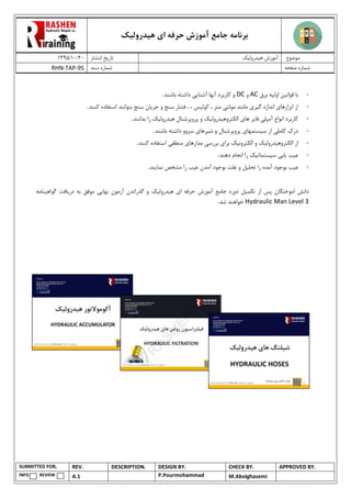 ‫هیدرولیک‬ ‫ای‬ ‫حرفه‬ ‫آموزش‬ ‫جامع‬ ‫برنامه‬
02/02/0931 ‫انتشار‬ ‫تاریخ‬ ‫هیدرولیک‬ ‫آموزش‬ ‫موضوع‬
RHN-TAP-95 ‫سند‬ ‫شماره‬ ‫صفحه‬ ‫شماره‬
SUBMITTED FOR, REV. DESCRIPTION. DESIGN BY. CHECK BY. APPROVED BY.
INFO REVIEW A.1 P.Pourmohammad M.Abolghasemi
-‫قوان‬ ‫با‬‫ی‬‫ن‬‫اول‬‫ی‬‫ه‬‫برق‬AC‫و‬DC‫آشنا‬ ‫آنها‬ ‫کاربرد‬ ‫و‬‫یی‬‫باشند‬ ‫داشته‬.
-‫ابزارها‬ ‫از‬‫ی‬‫گ‬ ‫اندازه‬‫ی‬‫ر‬‫ی‬‫مولت‬ ‫مانند‬‫ی‬‫کول‬ ، ‫متر‬‫ی‬‫س‬‫و‬ ‫سنج‬ ‫فشار‬ ، ،‫جریان‬‫کنند‬ ‫استفاده‬ ‫بتوانند‬ ‫سنج‬.
-‫آمپل‬ ‫انواع‬ ‫کاربرد‬‫ی‬‫فا‬‫ی‬‫ر‬‫ها‬‫ی‬‫الکتروه‬‫ی‬‫درول‬‫ی‬‫ک‬‫ه‬ ‫پروپرشنال‬ ‫و‬‫ی‬‫درول‬‫ی‬‫ک‬‫بدانند‬ ‫را‬.
-‫کامل‬ ‫درک‬‫ی‬‫س‬ ‫از‬‫ی‬‫ستمها‬‫ی‬‫ش‬ ‫و‬ ‫پروپرشنال‬‫ی‬‫رها‬‫ی‬‫داشت‬ ‫سروو‬‫باشند‬ ‫ه‬.
-‫الکتروه‬ ‫از‬‫ی‬‫درول‬‫ی‬‫ک‬‫الکترون‬ ‫و‬‫ی‬‫ک‬‫برا‬‫ی‬‫بررس‬‫ی‬‫مدارها‬‫ی‬‫منطق‬‫ی‬‫کنند‬ ‫استفاده‬.
-‫ع‬‫ی‬‫ب‬‫ی‬‫اب‬‫ی‬‫س‬‫ی‬‫ستمات‬‫ی‬‫ک‬‫دهند‬ ‫انجام‬ ‫را‬.
-‫ع‬‫ی‬‫ب‬‫بوجود‬‫آ‬‫تحل‬ ‫را‬ ‫مده‬‫ی‬‫ل‬‫ع‬ ‫آمدن‬ ‫بوجود‬ ‫علت‬ ‫و‬‫ی‬‫ب‬‫نما‬ ‫مشخص‬ ‫را‬‫ی‬‫ند‬.
‫دانش‬‫تکم‬ ‫از‬ ‫پس‬ ‫اموختگان‬‫ی‬‫ل‬‫ا‬ ‫حرفه‬ ‫آموزش‬ ‫جامع‬ ‫دوره‬‫ی‬‫ه‬‫ی‬‫درول‬‫ی‬‫ک‬‫نها‬ ‫آزمون‬ ‫گذراندن‬ ‫و‬‫یی‬‫در‬ ‫به‬ ‫موفق‬‫ی‬‫افت‬‫گواه‬‫ی‬‫نامه‬
Hydraulic Man Level 3‫شد‬ ‫خواهند‬.
 