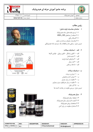 ‫هیدرولیک‬ ‫ای‬ ‫حرفه‬ ‫آموزش‬ ‫جامع‬ ‫برنامه‬
02/02/0931 ‫انتشار‬ ‫تاریخ‬ ‫هیدرولیک‬ ‫آموزش‬ ‫موضوع‬
RHN-TAP-95 ‫سند‬ ‫شماره‬ ‫صفحه‬ ‫شماره‬
SUBMITTED FOR, REV. DESCRIPTION. DESIGN BY. CHECK BY. APPROVED BY.
INFO REVIEW A.1 P.Pourmohammad M.Abolghasemi
‫رئوس‬‫مطالب‬
7.‫اول‬ ‫محاسبات‬ ‫و‬ ‫نمادها‬‫ی‬‫ه‬‫شامل‬:
0-0‫ترس‬‫ی‬‫م‬‫ها‬ ‫نقشه‬‫ی‬‫ه‬ ‫ساده‬‫ی‬‫درول‬‫ی‬‫ک‬
0-0‫نمادها‬ ‫از‬ ‫استفاده‬‫ی‬ISO‫و‬ANSI
0-9‫کد‬‫ی‬‫نگ‬‫رنگ‬‫ی‬
0-4‫مح‬ ‫محاسبات‬‫ی‬‫ط‬‫حجم‬ ‫و‬ ‫مساحت‬ ‫و‬
‫تمر‬‫ی‬‫ن‬‫رد‬ : ‫منزل‬‫ی‬‫اب‬‫ی‬‫مدار‬‫قطعات‬ ‫و‬‫ی‬‫ک‬‫س‬‫ی‬‫ستم‬‫ه‬ ‫ساده‬‫ی‬‫درول‬‫ی‬‫ک‬‫ی‬
2.‫الف‬-‫استات‬‫ی‬‫ک‬‫س‬‫ی‬‫االت‬
‫الف‬–0‫پاسکال‬ ‫قانون‬–‫قانون‬‫برنولی‬–‫قوانی‬‫ن‬‫گازها‬
‫الف‬–0‫تشد‬‫ی‬‫د‬‫فشار‬
‫الف‬–9‫مدارها‬‫ی‬‫اح‬‫ی‬‫اء‬‫فرا‬‫ی‬‫ند‬
‫الف‬–4‫س‬ ‫هد‬‫ی‬‫ال‬
‫الف‬–1‫مکش‬ ‫و‬ ‫خالء‬
‫ب‬-‫د‬‫ی‬‫نام‬‫ی‬‫ک‬‫س‬‫ی‬‫االت‬
‫ب‬–0‫جر‬‫ی‬‫ان‬‫سرعت‬ ‫و‬
‫ب‬–0‫جر‬‫ی‬‫ان‬‫مغشوش‬ ‫و‬ ‫آرام‬
‫ب‬–9‫جر‬ ‫برابر‬ ‫در‬ ‫مقاومت‬‫ی‬‫ان‬
‫ب‬–4‫جر‬ ‫برابر‬ ‫در‬ ‫مقاوت‬‫ی‬‫انها‬‫ی‬‫سر‬‫ی‬‫مواز‬ ‫و‬‫ی‬
‫ب‬–1‫توان‬ ‫و‬ ‫کار‬
‫تمر‬‫ی‬‫ن‬‫بررس‬ : ‫منزل‬‫ی‬‫هدا‬ ‫در‬ ‫مقاومت‬‫ی‬‫ت‬‫ها‬ ‫کننده‬
3.‫س‬‫ی‬‫ال‬‫ه‬‫ی‬‫درول‬‫ی‬‫ک‬
9-0‫وظ‬‫ی‬‫فه‬‫س‬‫ی‬‫ال‬‫ه‬‫ی‬‫درول‬‫ی‬‫ک‬
9-0‫ک‬‫ی‬‫ف‬‫ی‬‫ت‬‫برا‬ ‫الزم‬‫ی‬‫س‬‫ی‬‫ال‬‫ه‬‫ی‬‫درول‬‫ی‬‫ک‬
9-9‫ه‬ ‫روغن‬ ‫مشخصات‬‫ی‬‫درول‬‫ی‬‫ک‬
9-4‫برابر‬ ‫در‬ ‫مقاومت‬ ‫استاندارد‬‫آتش‬
 