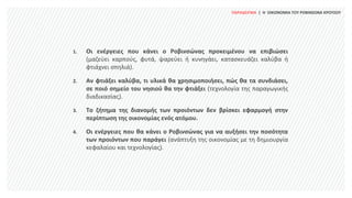 ΠΑΡΑΔΕΙΓΜΑ | Η ΟΙΚΟΝΟΜΙΑ ΤΟΥ ΡΟΒΙΝΣΩΝΑ ΚΡΟΥΣΟΥ
1. Οι ενέργειες που κάνει ο Ροβινσώνας προκειμένου να επιβιώσει
(μαζεύει καρπούς, φυτά, ψαρεύει ή κυνηγάει, κατασκευάζει καλύβα ή
φτιάχνει σπηλιά).
2. Αν φτιάξει καλύβα, τι υλικά θα χρησιμοποιήσει, πώς θα τα συνδιάσει,
σε ποιό σημείο του νησιού θα την φτιάξει (τεχνολογία της παραγωγικής
διαδικασίας).
3. Το ζήτημα της διανομής των προιόντων δεν βρίσκει εφαρμογή στην
περίπτωση της οικονομίας ενός ατόμου.
4. Οι ενέργειες που θα κάνει ο Ροβινσώνας για να αυξήσει την ποσότητα
των προιόντων που παράγει (ανάπτυξη της οικονομίας με τη δημιουργία
κεφαλαίου και τεχνολογίας).
 