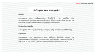 Ιδιότητες των αναγκών
Εξέλιξη
Αναφέρεται στην διαφοροποίηση (εξέλιξη) των αγαθών που
χρησιμοποιούνται για την ικανοποίηση της ίδιας ανάγκης (π.χ ανάγκη για
κατοικία, ανάγκη για θέρμανση, ανάγκη για ενδυμασία).
Πολλαπλασιασμός
Αναφέρεται στην δημιουργία νέων αναγκών (π.χ ανάγκη για υπολογιστή).
Κορεσμός
Αναφέρεται στην ικανοποίηση μιας ανάγκης. Συνήθως μιλάμε για
προσωρινό κορεσμό αφού κάποια στιγμή η ανάγκη θα εμφανιστεί ξανά. Η
ταχύτητα με την οποία έρχεται ο κορεσμός είναι υποκειμενικό θέμα.
ΑΝΑΓΚΕΣ | ΙΔΙΟΤΗΤΕΣ ΑΝΑΓΚΩΝ
 