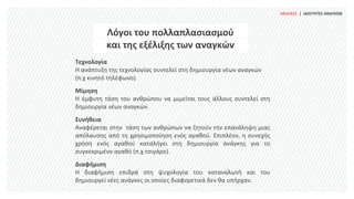 ΑΝΑΓΚΕΣ | ΙΔΙΟΤΗΤΕΣ ΑΝΑΓΚΩΝ
Λόγοι του πολλαπλασιασμού
και της εξέλιξης των αναγκών
Τεχνολογία
Η ανάπτυξη της τεχνολογίας συντελεί στη δημιουργία νέων αναγκών
(π.χ κινητό τηλέφωνο).
Μίμηση
Η έμφυτη τάση του ανθρώπου να μιμείται τους άλλους συντελεί στη
δημιουργία νέων αναγκών.
Συνήθεια
Αναφέρεται στην τάση των ανθρώπων να ζητούν την επανάληψη μιας
απόλαυσης από τη χρησιμοποίηση ενός αγαθού. Επιπλέον, η συνεχής
χρήση ενός αγαθού καταλήγει στη δημιουργία ανάγκης για το
συγκεκριμένο αγαθό (π.χ τσιγάρο).
Διαφήμιση
Η διαφήμιση επιδρά στη ψυχολογία του καταναλωτή και του
δημιουργεί νέες ανάγκες οι οποίες διαφορετικά δεν θα υπήρχαν.
 