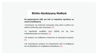Φύλλο Αξιολόγησης Μαθητή
Να χαρακτηριστεί κάθε μια από τις παρακάτω προτάσεις ως
σωστή ή λανθασμένη.
1.Αντικείμενο της πολιτικής οικονομίας είναι μόνο η μελέτη του
τρόπου ανάπτυξης μιάς οικονομίας. [Λ]
2.Η τεχνολογία συμβάλει στην εξέλιξη και όχι στον
πολλαπλασιασμό των αναγκών. [Λ]
3.Οι ανάγκες των ανθρώπων υπόκεινται σε προσωρινό κορεσμό.
[Σ]
4.Οι καταναλωτές μπορούν να επηρεαστούν από τη διαφήμιση
και να οδηγηθούν σε υπερβολική κατανάλωση. [Σ]
 