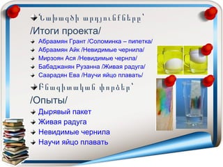 Նախագծի արդյունքները՝
/Итоги проекта/
Абраамян Грант /Соломинка – пипетка/
Абраамян Айк /Невидимые чернила/
Мирзоян Ася /Невидимые чернла/
Бабаджанян Рузанна /Живая радуга/
Саарадян Ева /Научи яйцо плавать/
Բնագիտական փորձեր՝
/Опыты/
Дырявый пакет
Живая радуга
Невидимые чернила
Научи яйцо плавать
 