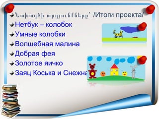 Նախագծի արդյունքները՝ /Итоги проекта/
Нетбук – колобок
Умные колобки
Волшебная малина
Добрая фея
Золотое яичко
Заяц Коська и Снежная королева
 