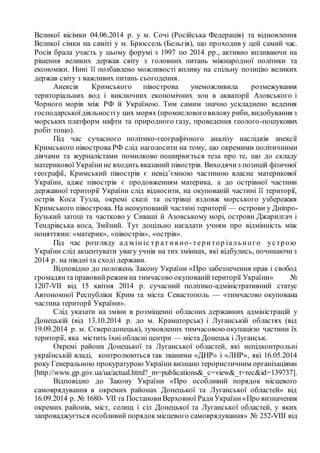 Великої вісімки 04.06.2014 р. у м. Сочі (Російська Федерація) та відновлення
Великої сімки на саміті у м. Брюссель (Бельгія), що проходив у цей самий час.
Росія брала участь у цьому форумі з 1997 по 2014 рр., активно впливаючи на
рішення великих держав світу з головних питань міжнародної політики та
економіки. Нині її позбавлено можливості впливу на спільну позицію великих
держав світу з важливих питань сьогодення.
Анексія Кримського півострова унеможливила розмежування
територіальних вод і виключних економічних зон в акваторії Азовського і
Чорного морів між РФ й Україною. Тим самим значно ускладнено ведення
господарськоїдіяльностіу цих морях (промисловоговилову риби, видобування з
морських платформ нафти та природного газу, проведення геолого-пошукових
робіт тощо).
Під час сучасного політико-географічного аналізу наслідків анексії
Кримського півострова РФ слід наголосити на тому, що окремими політичними
діячами та журналістами помилково поширюється теза про те, що до складу
материкової Українине входить вказаний півострів. Виходячиз позицій фізичної
географії, Кримський півострів є невід’ємною частиною власне материкової
України, адже півострів є продовженням материка, а до острівної частини
державної території України слід відносити, на окупованій частині її території,
острів Коса Тузла, окремі скелі та острівці вздовж морського узбережжя
Кримського півострова. На неокупованій частині території — острови у Дніпро-
Бузький затоці та частково у Сиваші й Азовському морі, острови Джарилгач і
Тендрівська коса, Зміїний. Тут доцільно нагадати учням про відмінність між
поняттями: «материк», «півострів», «острів».
Під час розгляду ад м ініс тр ат ив но-територ іального устрою
України слід акцентувати увагу учнів на тих зміниах, які відбулись, починаючиз
2014 р. на півдні та сході держави.
Відповідно до положень Закону України «Про забезпечення прав і свобод
громадянта правовийрежим на тимчасово окупованійтериторії України» №
1207-VII від 15 квітня 2014 р. сучасний політико-адміністративний статус
Автономної Республіки Крим та міста Севастополь — «тимчасово окупована
частина території України».
Слід указати на зміни в розміщенні обласних державних адміністрацій у
Донецькій (від 13.10.2014 р. до м. Краматорськ) і Луганській областях (від
19.09.2014 р. м. Сєверодонецьк), зумовлених тимчасовою окупацією частини їх
території, яка містить їхні обласні центри — міста Донецьк і Луганськ.
Окремі райони Донецької та Луганської областей, які непідконтрольні
українській владі, контролюються так званими «ДНР» і «ЛНР», які 16.05.2014
року Генеральною прокуратурою України визнано терористичним організаціями
[http://www.gp.gov.ua/ua/actual.html?_m=publications&_c=view&_t=rec&id=139737].
Відповідно до Закону України «Про особливий порядок місцевого
самоврядування в окремих районах Донецької та Луганської областей» від
16.09.2014 р. № 1680- VII та Постанови Верховної РадиУкраїни«Про визначення
окремих районів, міст, селищ і сіл Донецької та Луганської областей, у яких
запроваджується особливий порядок місцевого самоврядування» № 252-VIII від
 