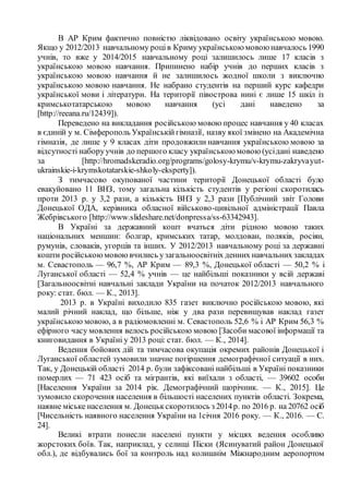 В АР Крим фактично повністю ліквідовано освіту українською мовою.
Якщо у 2012/2013 навчальному роців Криму українською мовою навчалось 1990
учнів, то вже у 2014/2015 навчальному році залишилось лише 17 класів з
українською мовою навчання. Припинено набір учнів до перших класів з
українською мовою навчання й не залишилось жодної школи з виключно
українською мовою навчання. Не набрано студентів на перший курс кафедри
української мови і літератури. На території півострова нині є лише 15 шкіл із
кримськотатарською мовою навчання (усі дані наведено за
[http://reeana.ru/12439]).
Переведено на викладання російською мовою процес навчання у 40 класах
в єдиній у м. Сімферополь Українськійгімназії, назву якої змінено на Академічна
гімназія, де лише у 9 класах діти продовжили навчання українською мовою за
відсутності наборуучнів до першого класу українською мовою (усідані наведено
за [http://hromadskeradio.org/programs/golosy-krymu/v-krymu-zakryvayut-
ukrainskie-i-krymskotatarskie-shkoly-eksperty]).
З тимчасово окупованої частини території Донецької області було
евакуйовано 11 ВНЗ, тому загальна кількість студентів у регіоні скоротилась
проти 2013 р. у 3,2 рази, а кількість ВНЗ у 2,3 рази [Публічний звіт Голови
Донецької ОДА, керівника обласної військово-цивільної адміністрації Павла
Жебрівського [http://www.slideshare.net/donpressa/ss-63342943].
В Україні за державний кошт вчаться діти рідною мовою таких
національних меншин: болгар, кримських татар, молдован, поляків, росіян,
румунів, словаків, угорців та інших. У 2012/2013 навчальному році за державні
кошти російськоюмовоювчились узагальноосвітніх денних навчальних закладах
м. Севастополь — 96,7 %, АР Крим — 89,3 %, Донецької області — 50,2 % і
Луганської області — 52,4 % учнів — це найбільші показники у всій державі
[Загальноосвітні навчальні заклади України на початок 2012/2013 навчального
року: стат. бюл. — К., 2013].
2013 р. в Україні виходило 835 газет виключно російською мовою, які
малий річний наклад, що більше, ніж у два рази перевищував наклад газет
українською мовою, а в радіомовленні м. Севастополь 52,6 % і АР Крим 56,3 %
ефірного часу мовлення велось російською мовою [Засоби масової інформації та
книговидання в Україні у 2013 році: стат. бюл. — К., 2014].
Ведення бойових дій та тимчасова окупація окремих районів Донецької і
Луганської областей зумовили значне погіршення демографічної ситуації в них.
Так, у Донецькій області 2014 р. були зафіксовані найбільші в Україні показники
померлих — 71 423 осіб та мігрантів, які виїхали з області, — 39602 особи
[Населення України за 2014 рік. Демографічний щорічник. — К., 2015]. Це
зумовило скорочення населення в більшості населених пунктів області. Зокрема,
наявне міське населення м. Донецькскоротилось з 2014р. по 2016 р. на 20762 осіб
[Чисельність наявного населення України на 1січня 2016 року. — К., 2016. — С.
24].
Великі втрати понесли населені пункти у місцях ведення особливо
жорстоких боїв. Так, наприклад, у селищі Піски (Ясинуватий район Донецької
обл.), де відбувались бої за контроль над колишнім Міжнародним аеропортом
 