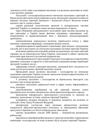 зумовили суттєві зміни в розміщенні населення та в розвитку економіки не лише
в цих регіонах держави.
Людський і господарський розвиток тимчасово окупованих територій на
Кримськомупівостровізначно відрізняється від відповідних процесів та явищ на
окремих частинах території Донецької і Луганської області. Водночас можна
виділити такі їх спільні ознаки:
спроба реалізації геополітичних проектів із відокремлення частини
території України та створення нових вогнищ напруження в Європі;
через обмеження громадянських і культурних прав частини населення на
цих територіях в Україні виник феномен внутрішньо переміщених осіб,
облаштування та працевлаштування яких є важливою загальнодержавною
проблемою;
унеможливлення нормального розвитку українського етносу у сфері
навчання, отримання інформації, спілкування рідною мовою;
обмеження права на перебування та реалізацію прав людини і громадянина
для осіб, які їх відстоюють на тимчасово окупованихчастинах території України;
витіснення українськихкомпанійз ринків на відповідних частинахтериторії
держави, що не підконтрольна Уряду України, захоплення їх майна і примусове
вилучення прав власності на ключові підприємства;
зміна функціональної іпросторовоїструктуригосподарстватаокремихйого
важливих складових за вартістю та абсолютними одиницями виміру виробленої
продукції і наданих послуг;
деформація етнічної структури населення, зменшення його чисельності та
зміна систем розселення і функцій населених пунктів.
Проведений аналіз розвитку населення і господарства на тимчасово
окупованих територіях України дозволяє також констатувати виразнівідміни в їх
соціально-економічному розвитку.
У розвитку населення і господарства на Кримському півострові слід
виділити такі основні процеси:
цілковите витіснення української мови зі сфери освіти, інформаційного
поля, культури;
унеможливлення перебування на цій території відомих своєю
проукраїнською позицією авторитетних діячів кримськотатарського народу;
припинення міжнародного транспортного сполучення та зведення до
мінімуму економічних зв’язків з рештою території України;
дотаційність місцевих бюджетів, їх цілковита залежність від політики та
субсидій з боку Уряду Російської Федерації;
мілітаризація суспільства через визнання пріоритетним розвиток
підприємств військово-промислового комплексу та нарощування військової
присутності збройних сил Росії на Кримському півострові;
занепад традиційних галузей АПК Криму — виноробства, рисівництва,
рибальства;
кардинальнітрансформаційніпроцесиу структурі економіки, спрямованіна
мінімізацію господарських зв’язків та ринку збуту на решті території України;
 
