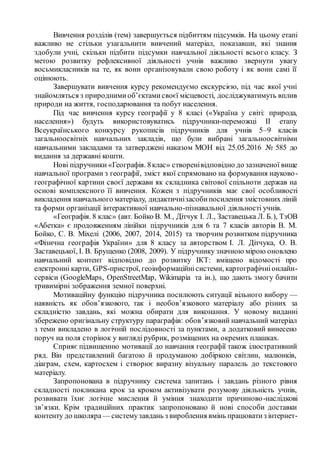 Вивчення розділів (тем) завершується підбиттям підсумків. На цьому етапі
важливо не стільки узагальнити вивчений матеріал, показавши, які знання
здобули учні, скільки підбити підсумки навчальної діяльності всього класу. З
метою розвитку рефлексивної діяльності учнів важливо звернути увагу
восьмикласників на те, як вони організовували свою роботу і як вони самі її
оцінюють.
Завершувати вивчення курсу рекомендуємо екскурсією, під час якої учні
знайомляться з природнимиоб’єктамисвоєї місцевості, досліджуватимуть вплив
природи на життя, господарювання та побут населення.
Під час вивчення курсу географії у 8 класі («Україна у світі: природа,
населення») будуть використовуватись підручники-переможці ІІ етапу
Всеукраїнського конкурсу рукописів підручників для учнів 5–9 класів
загальноосвітніх навчальних закладів, що були вибрані загальноосвітніми
навчальними закладами та затверджені наказом МОН від 25.05.2016 № 585 до
видання за державні кошти.
Нові підручники «Географія. 8клас» створенівідповідно до зазначеної вище
навчальної програми з географії, зміст якої спрямовано на формування науково-
географічної картини своєї держави як складника світової спільноти держав на
основі комплексного її вивчення. Кожен з підручників має свої особливості
викладення навчального матеріалу, дидактичнізасобипосилення змістовних ліній
та форми організації інтерактивної навчально-пізнавальної діяльності учнів.
«Географія. 8 клас» (авт. Бойко В. М., Дітчук І. Л., Заставецька Л. Б.), ТзОВ
«Абетка» є продовженням лінійки підручників для 6 та 7 класів авторів В. М.
Бойко, С. В. Міхелі (2006, 2007, 2014, 2015) та творчим розвитком підручника
«Фізична географія України» для 8 класу за авторством І. Л. Дітчука, О. В.
Заставецької, І. В. Брущенко (2008, 2009). У підручнику значною мірою оновлено
навчальний контент відповідно до розвитку ІКТ: вміщено відомості про
електронні карти, GPS-пристрої, геоінформаційнісистеми, картографічніонлайн-
сервіси (GoogleMaps, OpenStreetMap, Wikimapia та ін.), що дають змогу бачити
тривимірні зображення земної поверхні.
Мотиваційну функцію підручника посилюють ситуації вільного вибору —
наявність як обов’язкового, так і необов’язкового матеріалу або різних за
складністю завдань, які можна обирати для виконання. У новому виданні
збережено оригінальну структуру параграфів: обов’язковий навчальний матеріал
з теми викладено в логічній послідовності за пунктами, а додатковий винесено
поруч на поля сторінок у вигляді рубрик, розміщених на окремих плашках.
Сприяє підвищенню мотивації до навчання географії також ілюстративний
ряд. Він представлений багатою й продуманою добіркою світлин, малюнків,
діаграм, схем, картосхем і створює виразну візуальну паралель до текстового
матеріалу.
Запропонована в підручнику система запитань і завдань різного рівня
складності покликана крок за кроком активізувати розумову діяльність учнів,
розвивати їхнє логічне мислення й уміння знаходити причиново-наслідкові
зв’язки. Крім традиційних практик запропоновано й нові способи доставки
контенту до школяра — системузавдань з вироблення вмінь працюватиз інтернет-
 