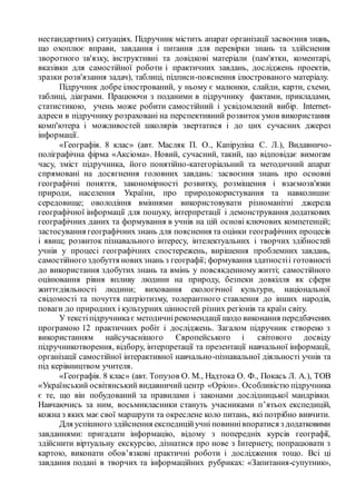 нестандартних) ситуаціях. Підручник містить апарат організації засвоєння знань,
що охоплює вправи, завдання і питання для перевірки знань та здійснення
зворотного зв'язку, інструктивні та довідкові матеріали (пам'ятки, коментарі,
вказівки для самостійної роботи і практичних завдань, досліджень проектів,
зразки розв'язання задач), таблиці, підписи-пояснення ілюстрованого матеріалу.
Підручник добре ілюстрований, у ньому є малюнки, слайди, карти, схеми,
таблиці, діаграми. Працюючи з поданими в підручнику фактами, прикладами,
статистикою, учень може робити самостійний і усвідомлений вибір. Internet-
адреси в підручнику розраховані на перспективний розвиток умов використання
комп'ютера і можливостей школярів звертатися і до цих сучасних джерел
інформації.
«Географія. 8 клас» (авт. Масляк П. О., Капіруліна С. Л.), Видавничо-
поліграфічна фірма «Аксіома». Новий, сучасний, такий, що відповідає вимогам
часу, зміст підручника, його понятійно-категоріальний та методичний апарат
спрямовані на досягнення головних завдань: засвоєння знань про основні
географічні поняття, закономірності розвитку, розміщення і взаємозв'язки
природи, населення України, про природокористування та навколишнє
середовище; оволодіння вміннями використовувати різноманітні джерела
географічної інформації для пошуку, інтерпретації і демонстрування додаткових
географічних даних та формування в учнів на цій основі ключових компетенцій;
застосування географічних знань для пояснення та оцінки географічних процесів
і явищ; розвиток пізнавального інтересу, інтелектуальних і творчих здібностей
учнів у процесі географічних спостережень, вирішення проблемних завдань,
самостійного здобуття новихзнань з географії; формування здатностіі готовності
до використання здобутих знань та вмінь у повсякденному житті; самостійного
оцінювання рівня впливу людини на природу, безпеки довкілля як сфери
життєдіяльності людини; виховання екологічної культури, національної
свідомості та почуття патріотизму, толерантного ставлення до інших народів,
поваги до природних і культурних цінностей різних регіонів та країн світу.
У текстіпідручникає методичнірекомендації щодо виконання передбачених
програмою 12 практичних робіт і досліджень. Загалом підручник створено з
використанням найсучаснішого Європейського і світового досвіду
підручникотворення, відбору, інтерпретації та презентації навчальної інформації,
організації самостійної інтерактивної навчально-пізнавальної діяльності учнів та
під керівництвом учителя.
«Географія. 8 клас» (авт. Топузов О. М., Надтока О. Ф., Покась Л. А.), ТОВ
«Український освітянський видавничий центр «Оріон». Особливістю підручника
є те, що він побудований за правилами і законами дослідницької мандрівки.
Навчаючись за ним, восьмикласники стануть учасниками п’ятьох експедицій,
кожна з яких має свої маршрути та окреслене коло питань, які потрібно вивчити.
Для успішного здійснення експедиційучні повиннівпоратися з додатковими
завданнями: пригадати інформацію, відому з попередніх курсів географії,
здійснити віртуальну екскурсію, дізнатися про нове з Інтернету, попрацювати з
картою, виконати обов’язкові практичні роботи і дослідження тощо. Всі ці
завдання подані в творчих та інформаційних рубриках: «Запитання-супутник»,
 